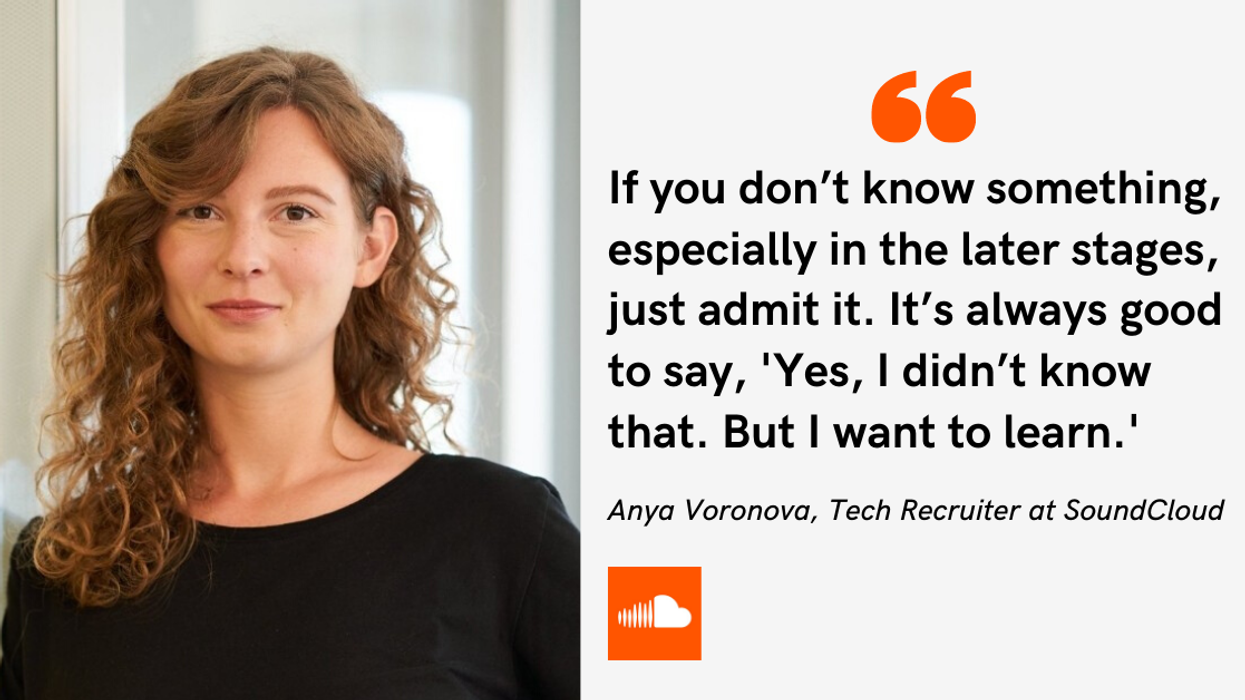 If you don’t know something, especially in the later stages, just admit it. It’s always good to say, 'Yes, I didn’t know that. But I want to learn.' -Anya Voronova, Tech Recruiter at SoundCloud