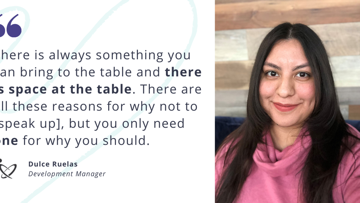 Photo of Dulce Ruelas, Development Manager, and quote: "There is always something you can bring to the table and there is space at the table. There are all these reasons for why not to speak up, but you only need one for why you should."