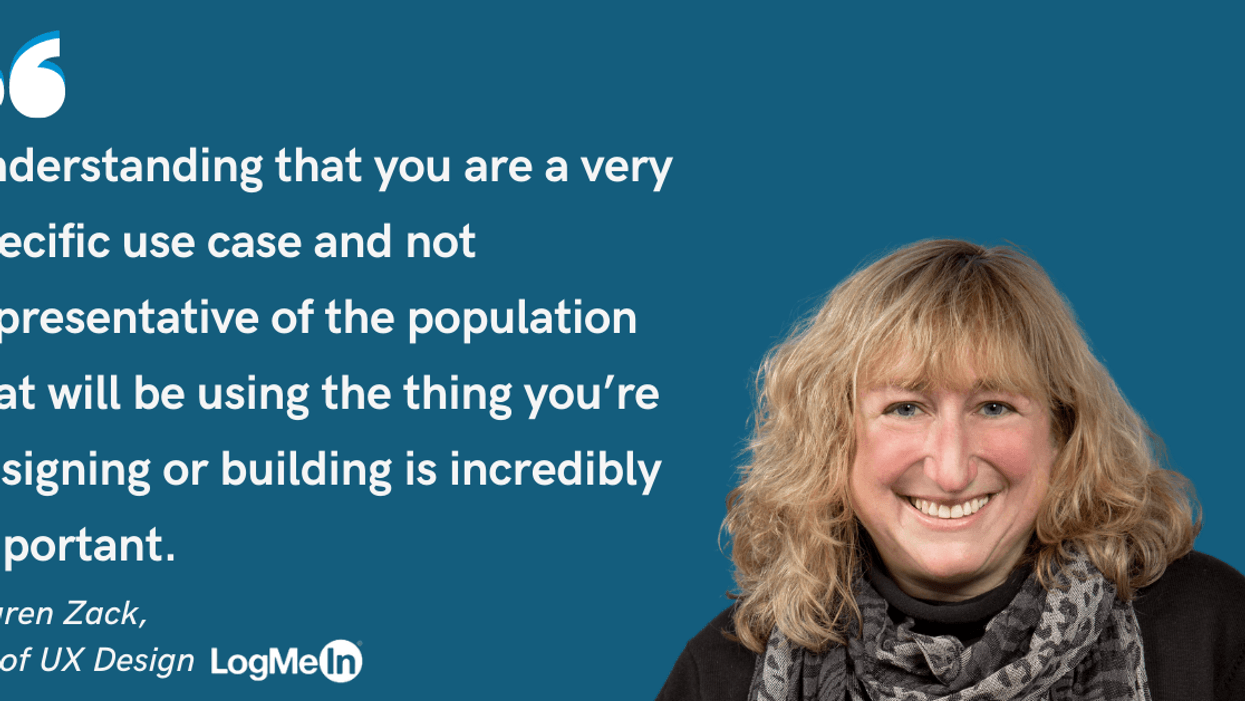 Photo of Lauren Zack, VP of UX Design at LogMeIn and quote: Understanding that you are a very specific use case and not representative of the population that will be using the thing you're designing or building is incredibly important.